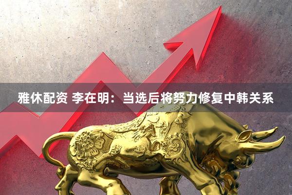 雅休配资 李在明：当选后将努力修复中韩关系