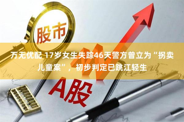 万无优配 17岁女生失踪46天警方曾立为“拐卖儿童案”，初步判定已跳江轻生