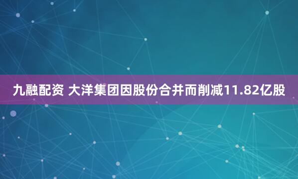 九融配资 大洋集团因股份合并而削减11.82亿股