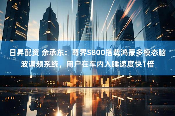 日昇配资 余承东：尊界S800搭载鸿蒙多模态脑波调频系统，用户在车内入睡速度快1倍