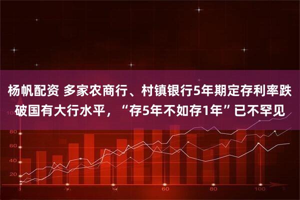 杨帆配资 多家农商行、村镇银行5年期定存利率跌破国有大行水平，“存5年不如存1年”已不罕见