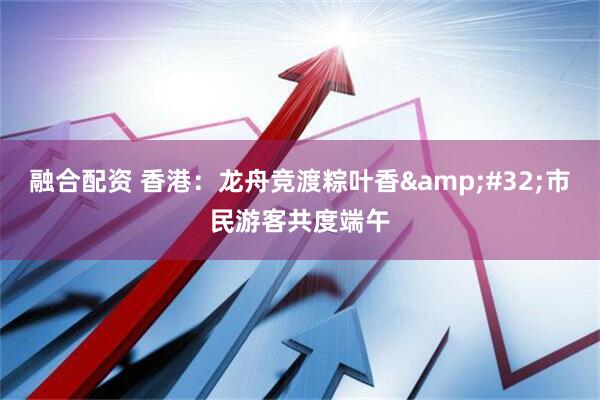融合配资 香港：龙舟竞渡粽叶香 市民游客共度端午