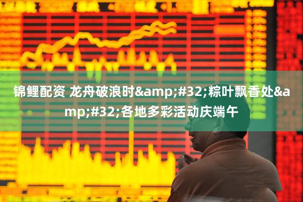 锦鲤配资 龙舟破浪时 粽叶飘香处 各地多彩活动庆端午