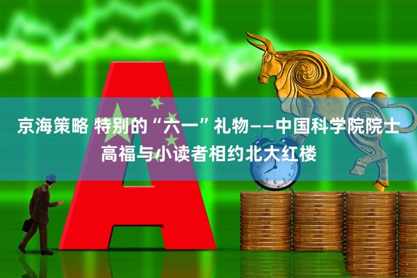 京海策略 特别的“六一”礼物——中国科学院院士高福与小读者相约北大红楼