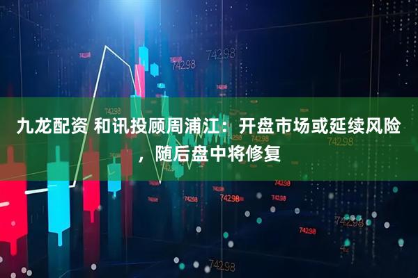 九龙配资 和讯投顾周浦江：开盘市场或延续风险，随后盘中将修复