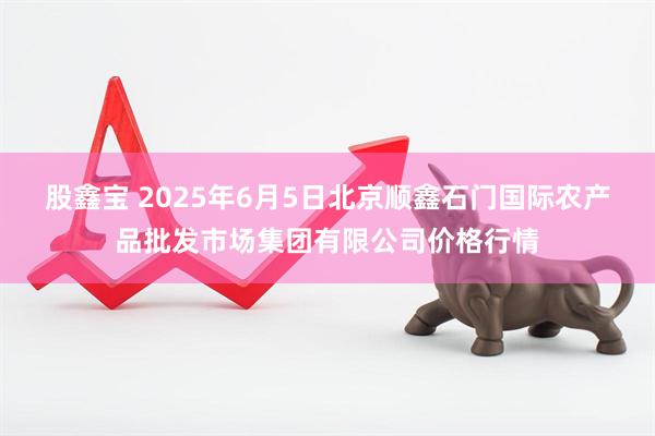 股鑫宝 2025年6月5日北京顺鑫石门国际农产品批发市场集团有限公司价格行情