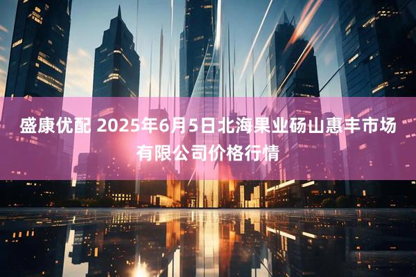 盛康优配 2025年6月5日北海果业砀山惠丰市场有限公司价格行情