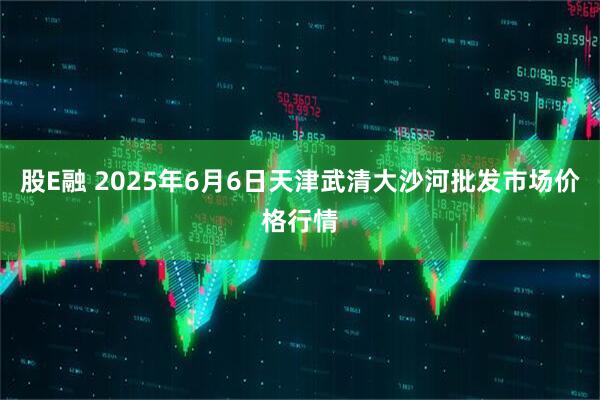 股E融 2025年6月6日天津武清大沙河批发市场价格行情