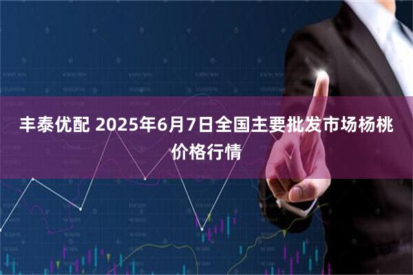 丰泰优配 2025年6月7日全国主要批发市场杨桃价格行情
