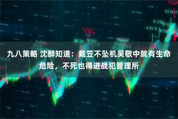 九八策略 沈醉知道：戴笠不坠机吴敬中就有生命危险，不死也得进战犯管理所