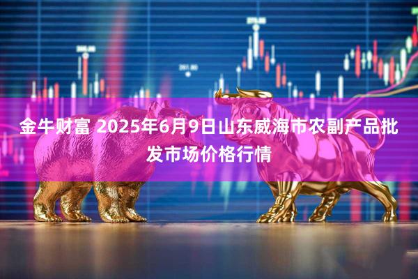 金牛财富 2025年6月9日山东威海市农副产品批发市场价格行情