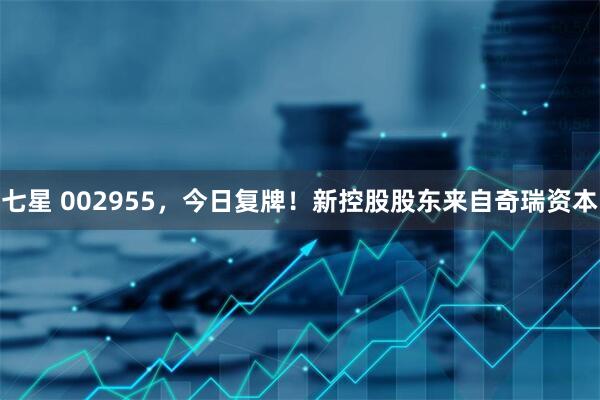 七星 002955，今日复牌！新控股股东来自奇瑞资本
