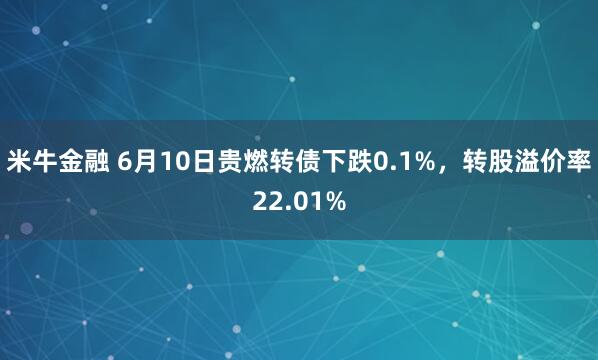 米牛金融 6月10日贵燃转债下跌0.1%，转股溢价率22.01%