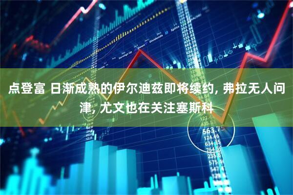 点登富 日渐成熟的伊尔迪兹即将续约, 弗拉无人问津, 尤文也在关注塞斯科