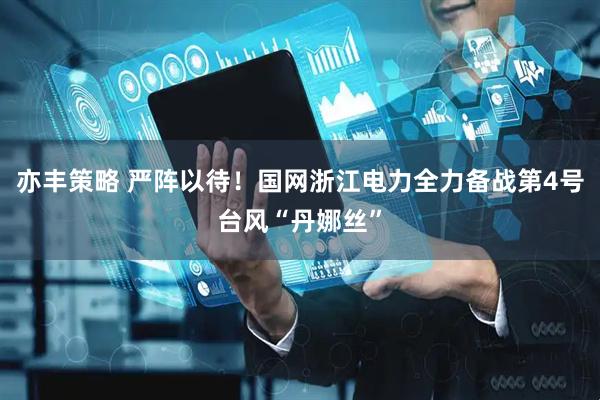 亦丰策略 严阵以待！国网浙江电力全力备战第4号台风“丹娜丝”