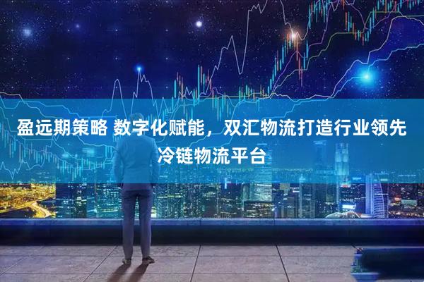 盈远期策略 数字化赋能，双汇物流打造行业领先冷链物流平台