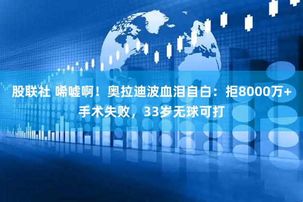 股联社 唏嘘啊！奥拉迪波血泪自白：拒8000万+手术失败，33岁无球可打