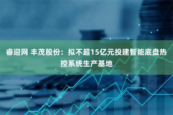 睿迎网 丰茂股份：拟不超15亿元投建智能底盘热控系统生产基地