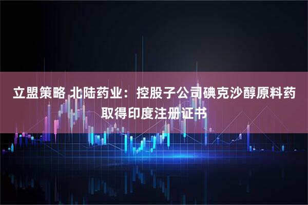 立盟策略 北陆药业：控股子公司碘克沙醇原料药取得印度注册证书