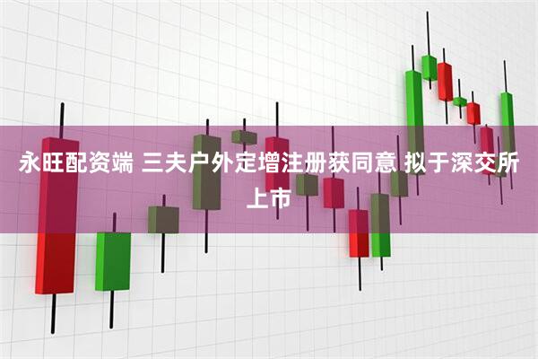 永旺配资端 三夫户外定增注册获同意 拟于深交所上市