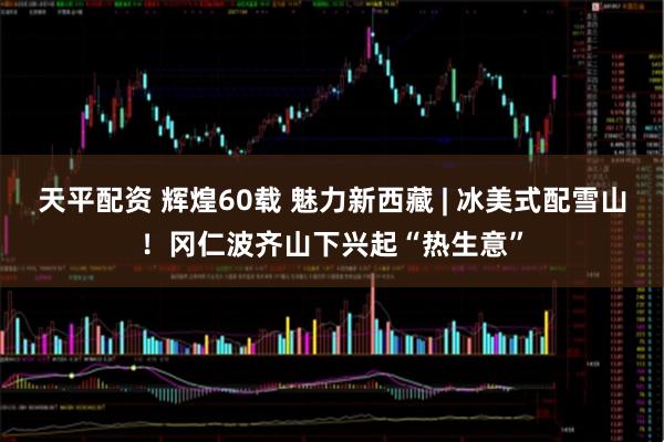 天平配资 辉煌60载 魅力新西藏 | 冰美式配雪山！冈仁波齐山下兴起“热生意”