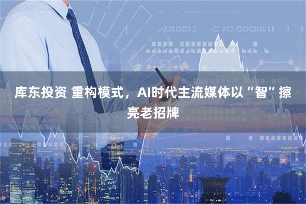 库东投资 重构模式，AI时代主流媒体以“智”擦亮老招牌