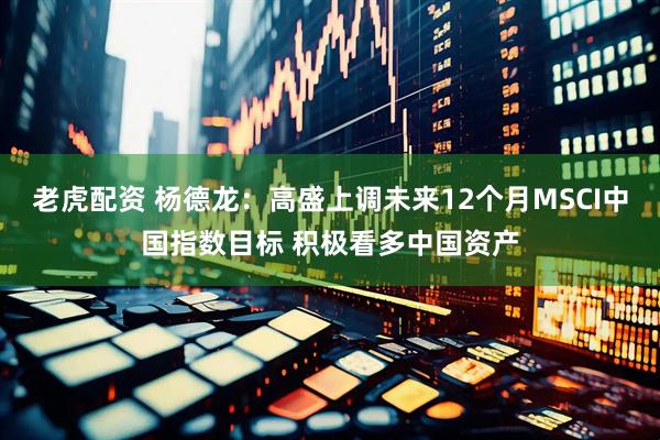 老虎配资 杨德龙：高盛上调未来12个月MSCI中国指数目标 积极看多中国资产