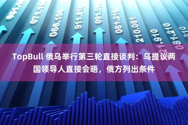 TopBull 俄乌举行第三轮直接谈判：乌提议两国领导人直接会晤，俄方列出条件