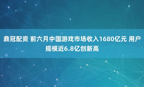 鼎冠配资 前六月中国游戏市场收入1680亿元 用户规模近6.8亿创新高