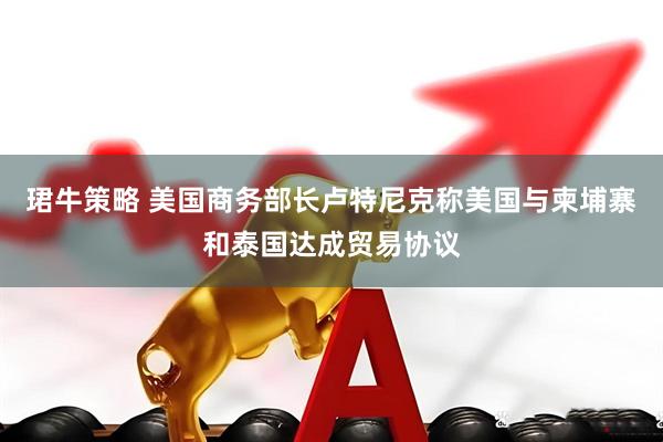 珺牛策略 美国商务部长卢特尼克称美国与柬埔寨和泰国达成贸易协议