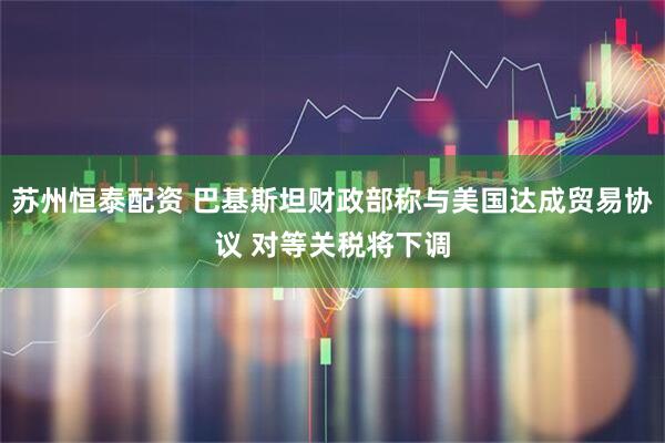 苏州恒泰配资 巴基斯坦财政部称与美国达成贸易协议 对等关税将下调