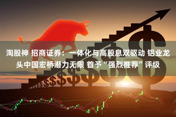 淘股神 招商证券：一体化与高股息双驱动 铝业龙头中国宏桥潜力无限 首予“强烈推荐”评级