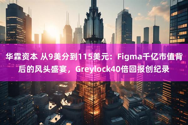 华霖资本 从9美分到115美元：Figma千亿市值背后的风头盛宴，Greylock40倍回报创纪录