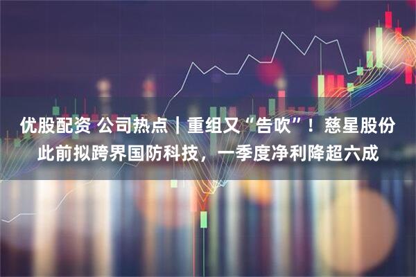 优股配资 公司热点｜重组又“告吹”！慈星股份此前拟跨界国防科技，一季度净利降超六成