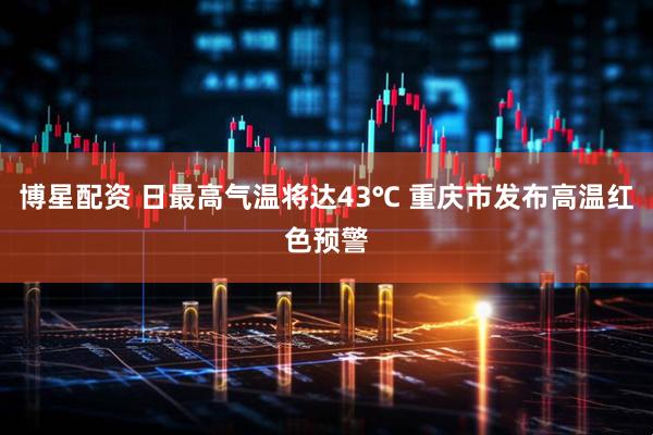 博星配资 日最高气温将达43℃ 重庆市发布高温红色预警