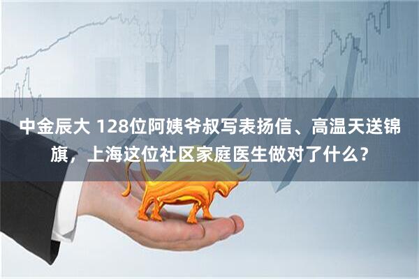中金辰大 128位阿姨爷叔写表扬信、高温天送锦旗，上海这位社区家庭医生做对了什么？