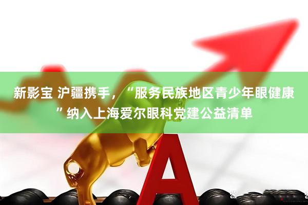 新影宝 沪疆携手，“服务民族地区青少年眼健康”纳入上海爱尔眼科党建公益清单