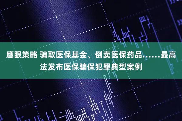 鹰眼策略 骗取医保基金、倒卖医保药品……最高法发布医保骗保犯罪典型案例