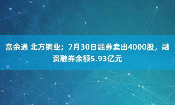 富余通 北方铜业：7月30日融券卖出4000股，融资融券余额5.93亿元