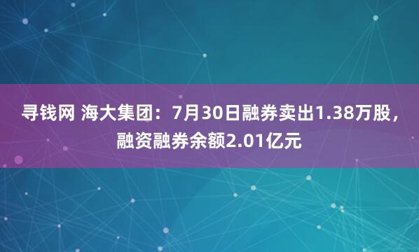 寻钱网 海大集团：7月30日融券卖出1.38万股，融资融券余额2.01亿元