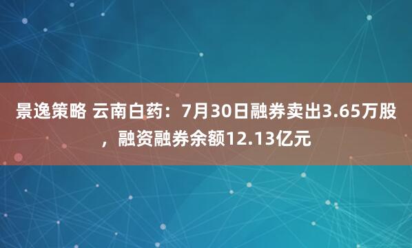 景逸策略 云南白药：7月30日融券卖出3.65万股，融资融券余额12.13亿元