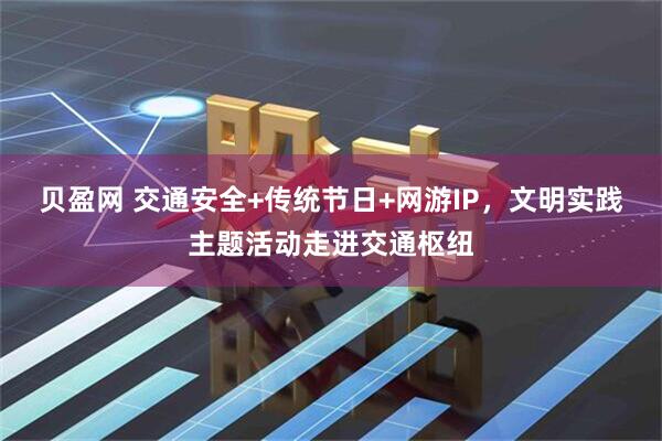 贝盈网 交通安全+传统节日+网游IP，文明实践主题活动走进交通枢纽