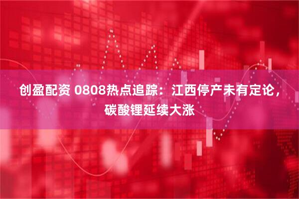 创盈配资 0808热点追踪：江西停产未有定论，碳酸锂延续大涨