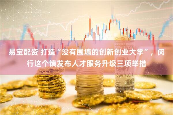 易宝配资 打造“没有围墙的创新创业大学”，闵行这个镇发布人才服务升级三项举措