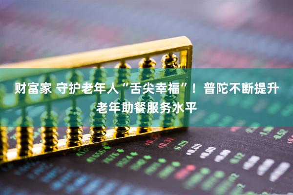财富家 守护老年人“舌尖幸福”！普陀不断提升老年助餐服务水平