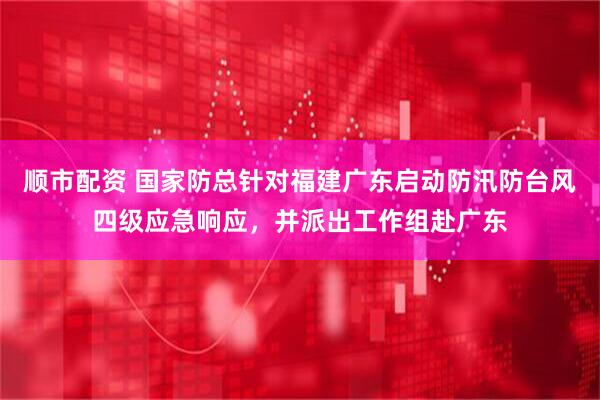 顺市配资 国家防总针对福建广东启动防汛防台风四级应急响应，并派出工作组赴广东