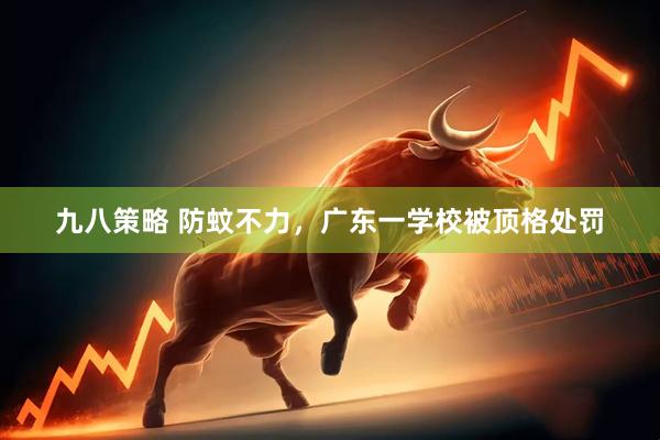 九八策略 防蚊不力，广东一学校被顶格处罚