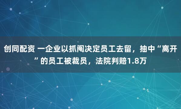 创同配资 一企业以抓阄决定员工去留，抽中“离开”的员工被裁员，法院判赔1.8万