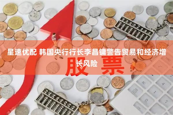 星速优配 韩国央行行长李昌镛警告贸易和经济增长风险