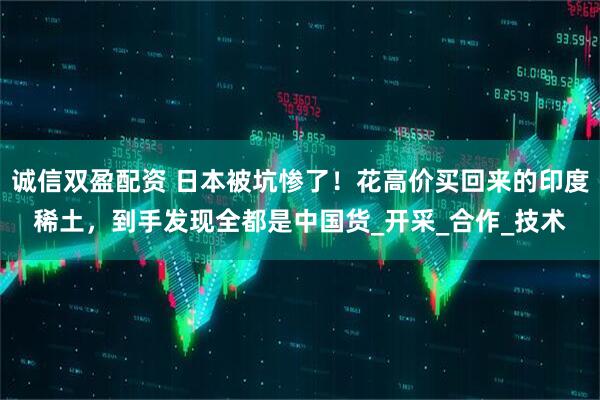 诚信双盈配资 日本被坑惨了！花高价买回来的印度稀土，到手发现全都是中国货_开采_合作_技术
